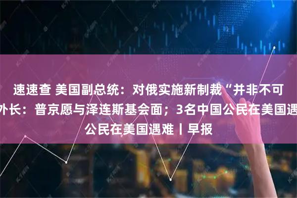 速速查 美国副总统:对俄实施新制裁“并非不可能”;俄外长:普京愿与泽连斯基会面;3名中国公民在美国遇难丨早报