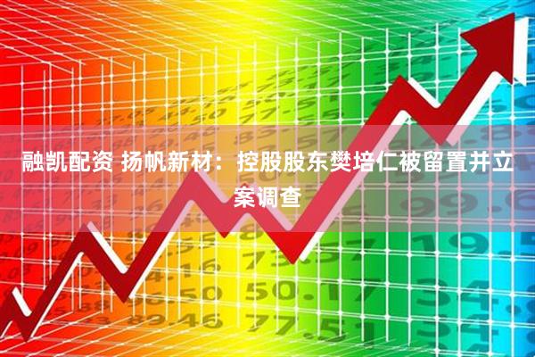 融凯配资 扬帆新材：控股股东樊培仁被留置并立案调查