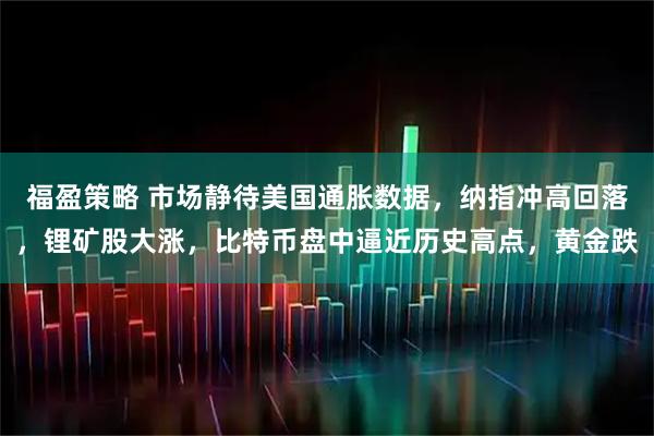 福盈策略 市场静待美国通胀数据,纳指冲高回落,锂矿股大涨,比特币盘中逼近历史高点,黄金跌