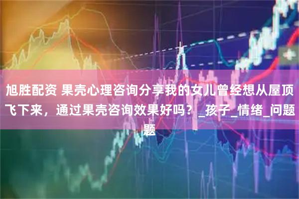 旭胜配资 果壳心理咨询分享我的女儿曾经想从屋顶飞下来,通过果壳咨询效果好吗?_孩子_情绪_问题