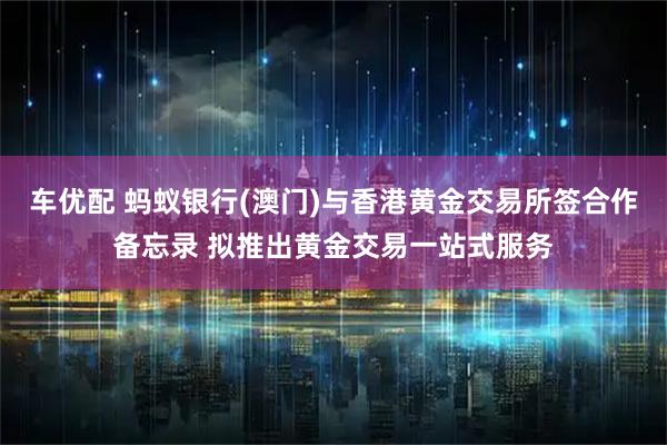 车优配 蚂蚁银行(澳门)与香港黄金交易所签合作备忘录 拟推出黄金交易一站式服务