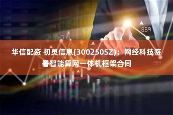 华信配资 初灵信息(300250SZ)：网经科技签署智能算网一体机框架合同