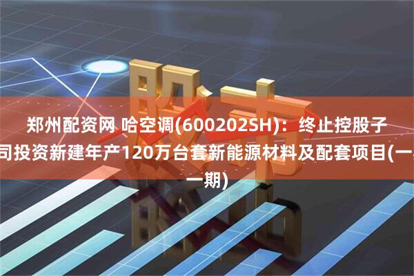 郑州配资网 哈空调(600202SH)：终止控股子公司投资新建年产120万台套新能源材料及配套项目(一期)