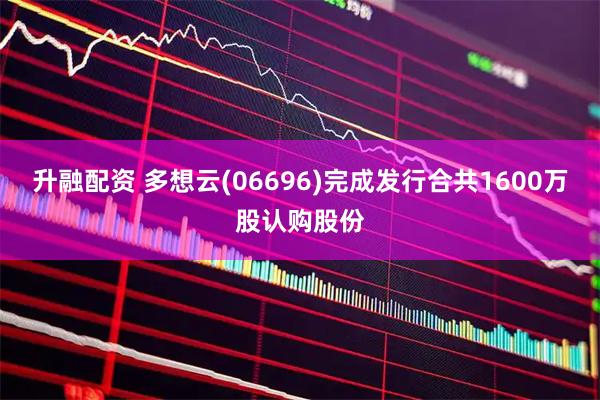 升融配资 多想云(06696)完成发行合共1600万股认购股份