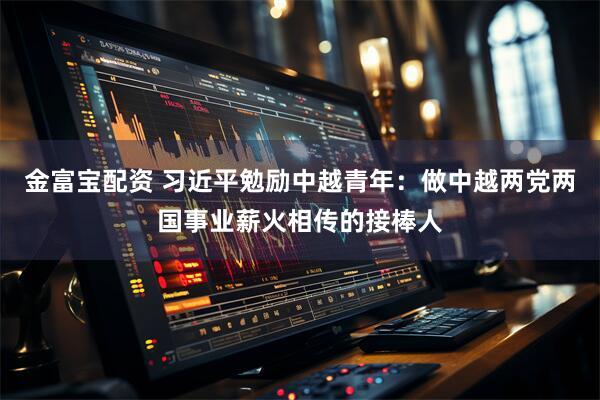 金富宝配资 习近平勉励中越青年：做中越两党两国事业薪火相传的接棒人