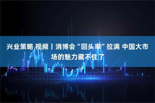 兴业策略 视频丨消博会“回头率”拉满 中国大市场的魅力藏不住了
