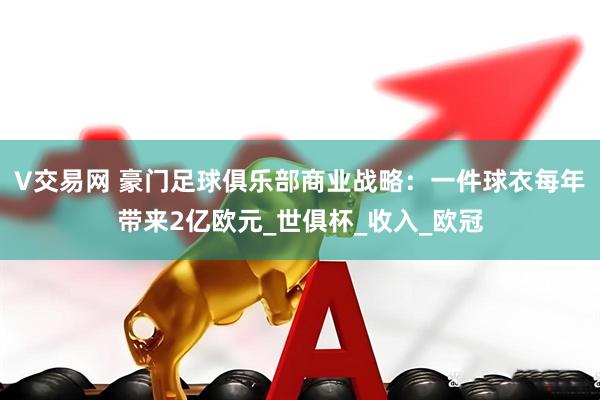 V交易网 豪门足球俱乐部商业战略：一件球衣每年带来2亿欧元_世俱杯_收入_欧冠