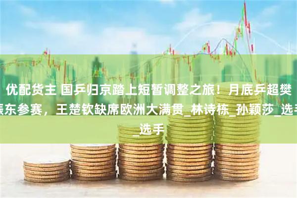 优配货主 国乒归京踏上短暂调整之旅！月底乒超樊振东参赛，王楚钦缺席欧洲大满贯_林诗栋_孙颖莎_选手