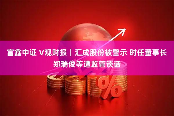 富鑫中证 V观财报｜汇成股份被警示 时任董事长郑瑞俊等遭监管谈话