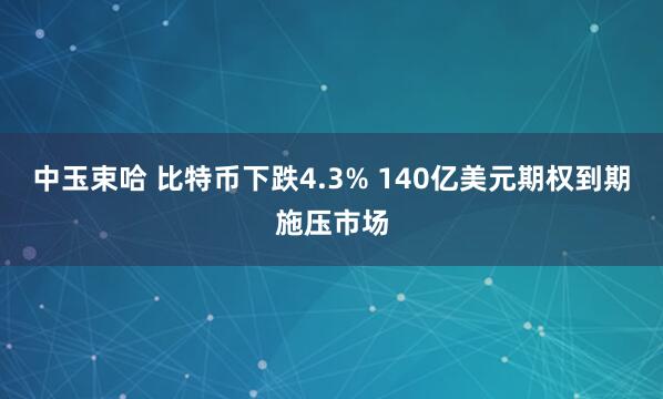 中玉束哈 比特币下跌4.3% 140亿美元期权到期施压市场
