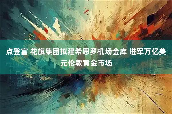 点登富 花旗集团拟建希思罗机场金库 进军万亿美元伦敦黄金市场