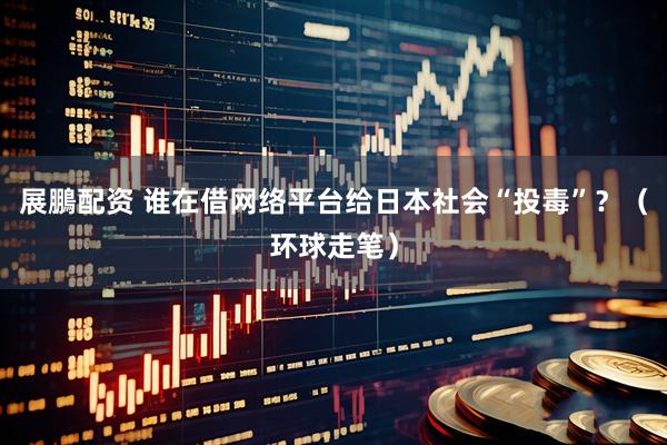 展鵬配资 谁在借网络平台给日本社会“投毒”？（环球走笔）
