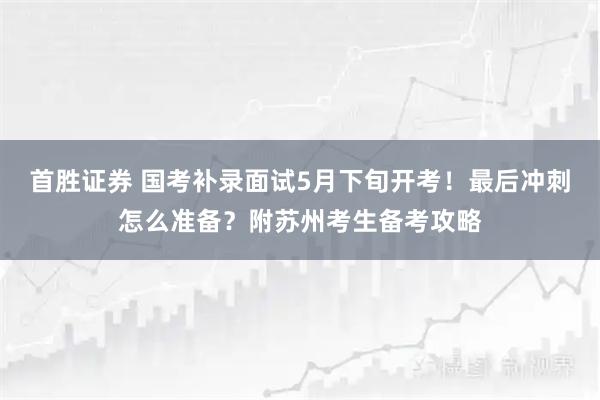 首胜证券 国考补录面试5月下旬开考！最后冲刺怎么准备？附苏州考生备考攻略