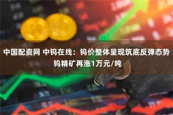 中国配资网 中钨在线：钨价整体呈现筑底反弹态势 钨精矿再涨1万元/吨