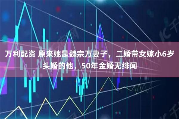 万利配资 原来她是魏宗万妻子，二婚带女嫁小6岁头婚的他，50年金婚无绯闻