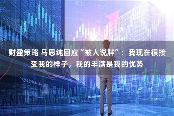 财盈策略 马思纯回应“被人说胖”：我现在很接受我的样子，我的丰满是我的优势