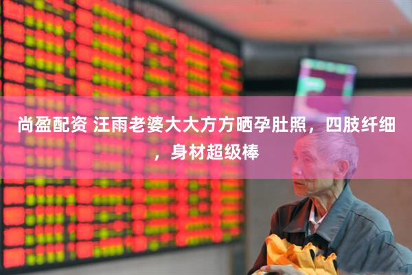 尚盈配资 汪雨老婆大大方方晒孕肚照，四肢纤细，身材超级棒