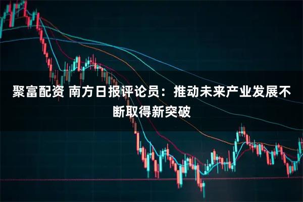聚富配资 南方日报评论员：推动未来产业发展不断取得新突破