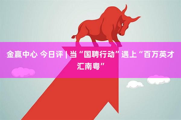 金赢中心 今日评 | 当“国聘行动”遇上“百万英才汇南粤”
