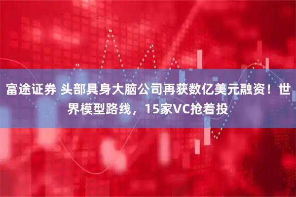 富途证券 头部具身大脑公司再获数亿美元融资！世界模型路线，15家VC抢着投