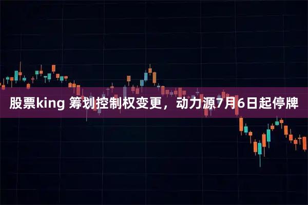 股票king 筹划控制权变更，动力源7月6日起停牌