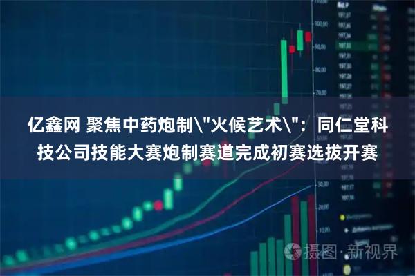 亿鑫网 聚焦中药炮制＂火候艺术＂：同仁堂科技公司技能大赛炮制赛道完成初赛选拔开赛
