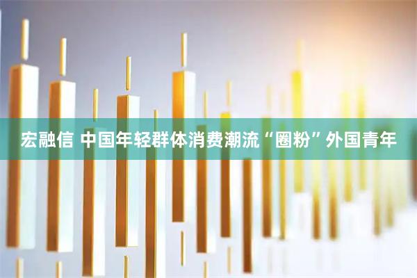 宏融信 中国年轻群体消费潮流“圈粉”外国青年