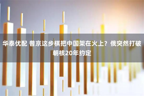华泰优配 普京这步棋把中国架在火上？俄突然打破朝核20年约定