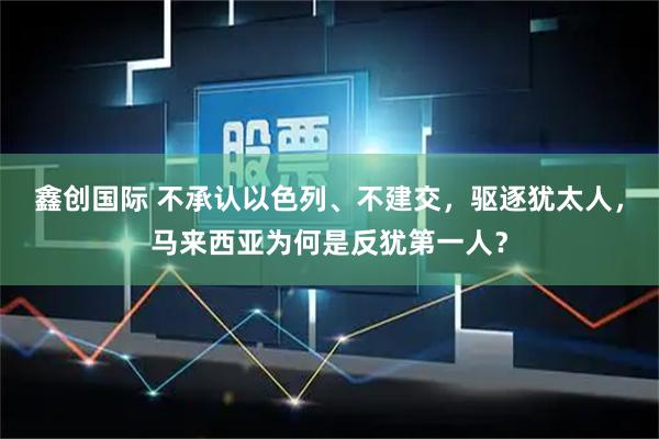 鑫创国际 不承认以色列、不建交，驱逐犹太人，马来西亚为何是反犹第一人？