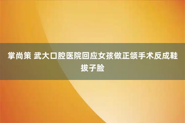 掌尚策 武大口腔医院回应女孩做正颌手术反成鞋拔子脸